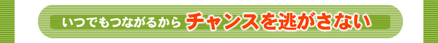 いつでもつながるからチャンスを逃さない