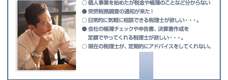 個人事業を始めたが税金や帳簿のことなど分からない
  ●突然税務調査の通知が来た！
○日常的に気軽に相談できる税理士が欲しい…。
●会社の帳簿チェックや申告書、決算書作成を
　 定額でやってくれる税理士が欲しい…。
○現在の税理士が、定期的にアドバイスをしてくれない。