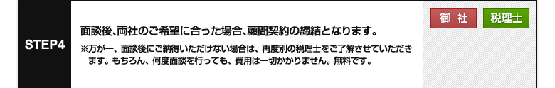 STEP 4【御社】【税理士】
面談後、両社のご希望に合った場合、顧問契約の締結となります。

※万が一、面談後にご納得いただけない場合は、再度別の税理士をご了解させていただきます。
もちろん、何度面談を行っても、費用は一切かかりません。
無料です。