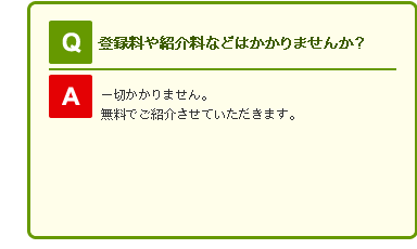 Q 登録料や紹介料などはかかりませんか？

A 一切かかりません。無料でご紹介させていただきます。