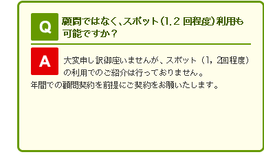 Q 顧問ではなく、スポット(1、2回程度)利用も可能ですか？

A 大変申し訳御座いませんが、スポット(1、2回程度)の利用でのご紹介は行っておりません。
年間での顧問契約を前提にご契約をお願いたします。