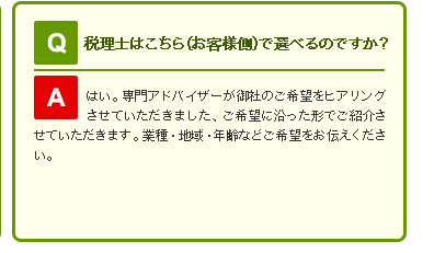 Q 税理士はこちら(お客様側)で選べるのですか？

A はい。専門アドバイザーが御社のご希望をヒアリングさせていただきました、ご希望に沿った形でご紹介させていただきます。業種・地域・年齢などご希望をお伝えください。