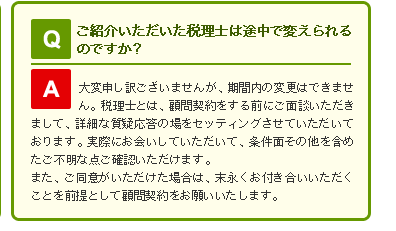 Q ご紹介いただいた税理士は途中で変えられるのですか？

A 大変申し訳ございませんが、期間内の変更はできません。
税理士とは、顧問契約をする前にご面談いただきまして、詳細な質疑応答の場をセッティングさせていただいております。

実際にお会いしていただいて、条件面その他を含めたご不明な点ご確認いただけます。

また、ご同意がいただけた場合は、末永くお付き合いいただくことを前提として顧問契約をお願いいたします。