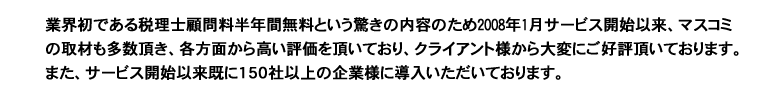 業界初である税理士顧問料半年間無料という驚きの内容のため、2008年1月サービス開始以来、マスコミの取材も多数頂き、各方面から高い評価を頂いており、クライアント様から大変にご好評頂いております。

また、サービス開始以来既に150社以上の企業様に導入いただいております。