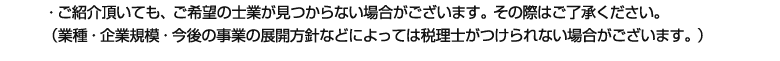 ・ご紹介頂いても、ご希望の士業が見つからない場合がございます。その際はご了承ください。
(業種・企業規模・今後の事業の展開方針などによっては税理士がつけられない場合がございます。)