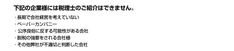 下記の企業様には税理士のご紹介はできません。

・半年の無料期間のみの利用を考えている
・長期で会社経営を考えていない
・ペーパーカンパニー
・公序良俗に反する可能性がある会社
・脱税の強要をされる会社様
・その他弊社が不適切と判断した会社