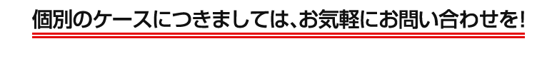 個別のケースにつきましては、お気軽にお問い合わせを！